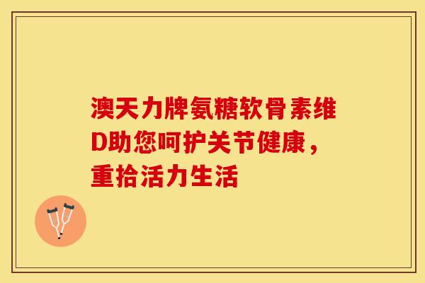 澳天力牌氨糖软骨素维D助您呵护关节健康，重拾活力生活-第1张图片-氨糖科普网