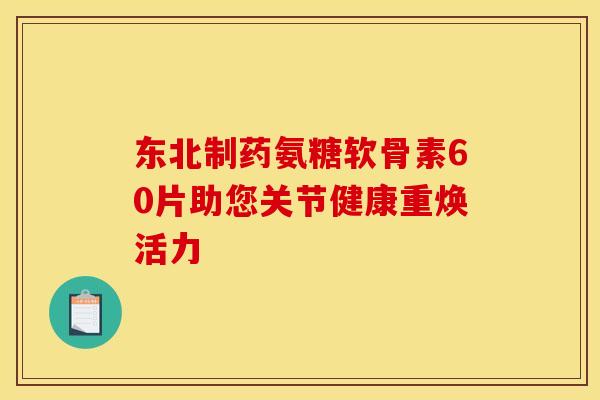 东北制药氨糖软骨素60片助您关节健康重焕活力-第1张图片-氨糖科普网