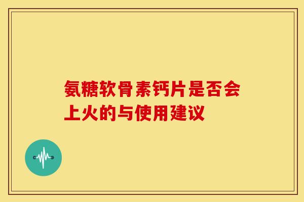 氨糖软骨素钙片是否会上火的与使用建议-第1张图片-氨糖科普网