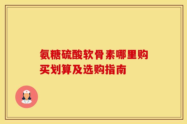 氨糖硫酸软骨素哪里购买划算及选购指南-第1张图片-氨糖科普网