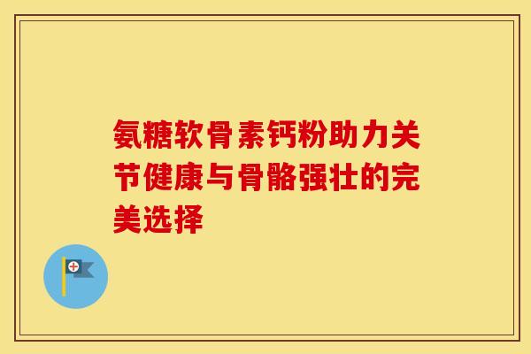 氨糖软骨素钙粉助力关节健康与骨骼强壮的完美选择-第1张图片-氨糖科普网