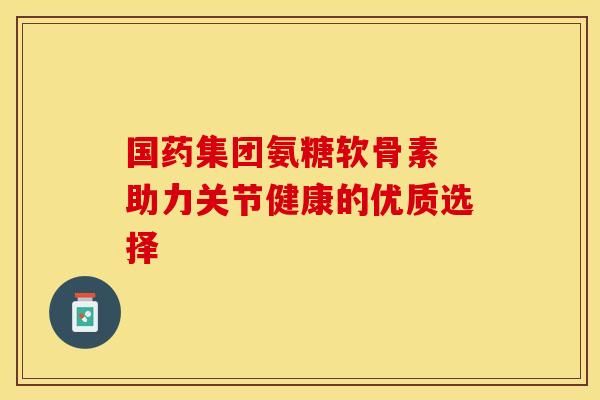 国药集团氨糖软骨素 助力关节健康的优质选择-第1张图片-氨糖科普网