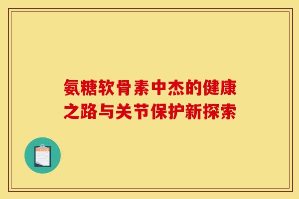 氨糖软骨素中杰的健康之路与关节保护新探索-第1张图片-氨糖科普网 氨糖软骨素中杰的健康之路与关节保护新探索-第1张图片-氨糖科普网