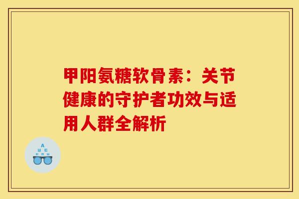 甲阳氨糖软骨素:关节健康的守护者功效与适用人群全解析-第1张图片-氨糖科普网 甲阳氨糖软骨素:关节健康的守护者功效与适用人群全解析-第1张图片-氨糖科普网