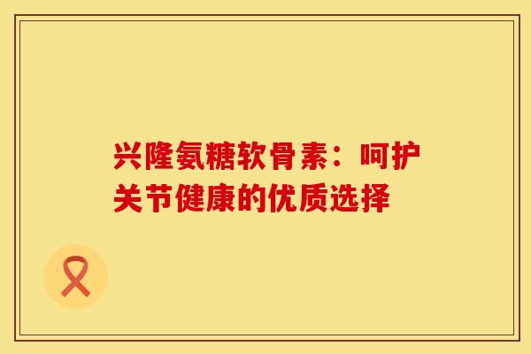 兴隆氨糖软骨素：呵护关节健康的优质选择-第1张图片-氨糖科普网
