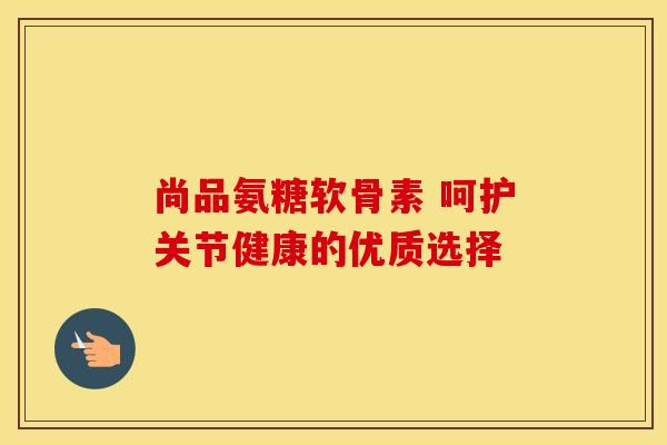 尚品氨糖软骨素 呵护关节健康的优质选择-第1张图片-氨糖科普网
