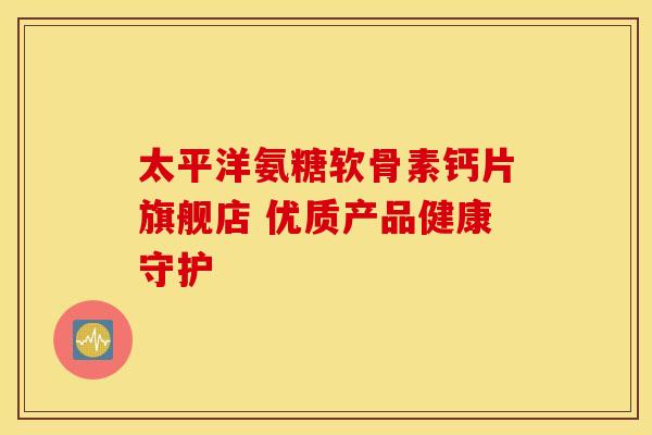 太平洋氨糖软骨素钙片旗舰店 优质产品健康守护-第1张图片-氨糖科普网 太平洋氨糖软骨素钙片旗舰店 优质产品健康守护-第1张图片-氨糖科普网