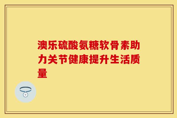 澳乐硫酸氨糖软骨素助力关节健康提升生活质量-第1张图片-氨糖科普网 澳乐硫酸氨糖软骨素助力关节健康提升生活质量-第1张图片-氨糖科普网