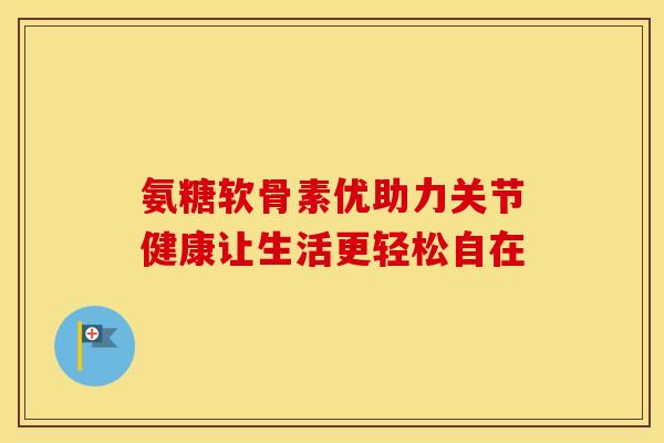 氨糖软骨素优助力关节健康让生活更轻松自在-第1张图片-氨糖科普网