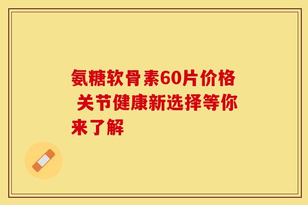氨糖软骨素60片价格 关节健康新选择等你来了解-第1张图片-氨糖科普网