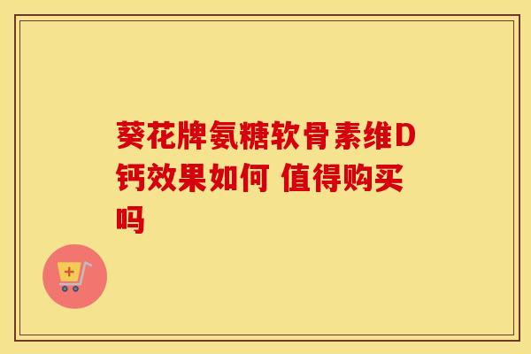 葵花牌氨糖软骨素维D钙效果如何 值得购买吗-第1张图片-氨糖科普网