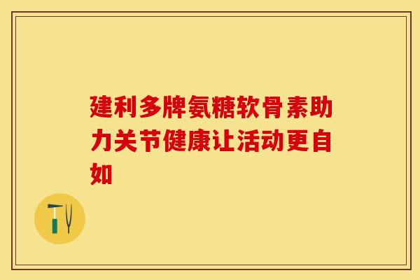 建利多牌氨糖软骨素助力关节健康让活动更自如-第1张图片-氨糖科普网