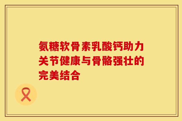 氨糖软骨素乳酸钙助力关节健康与骨骼强壮的完美结合-第1张图片-氨糖科普网 氨糖软骨素乳酸钙助力关节健康与骨骼强壮的完美结合-第1张图片-氨糖科普网