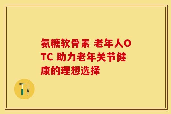 氨糖软骨素 老年人OTC 助力老年关节健康的理想选择-第1张图片-氨糖科普网 氨糖软骨素 老年人OTC 助力老年关节健康的理想选择-第1张图片-氨糖科普网