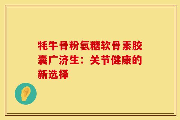 牦牛骨粉氨糖软骨素胶囊广济生：关节健康的新选择-第1张图片-氨糖科普网