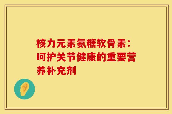 核力元素氨糖软骨素：呵护关节健康的重要营养补充剂-第1张图片-氨糖科普网