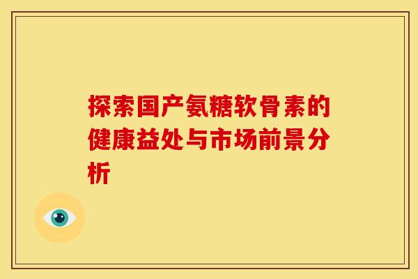探索国产氨糖软骨素的健康益处与市场前景分析-第1张图片-氨糖科普网