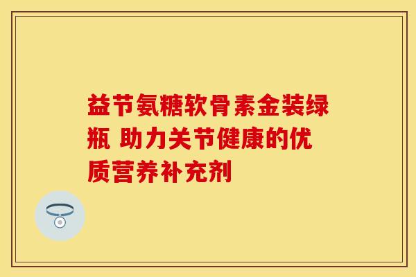 益节氨糖软骨素金装绿瓶 助力关节健康的优质营养补充剂-第1张图片-氨糖科普网