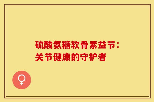 硫酸氨糖软骨素益节:关节健康的守护者-第1张图片-氨糖科普网 硫酸氨糖软骨素益节:关节健康的守护者-第1张图片-氨糖科普网