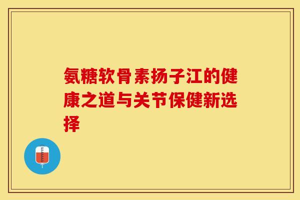 氨糖软骨素扬子江的健康之道与关节保健新选择-第1张图片-氨糖科普网 氨糖软骨素扬子江的健康之道与关节保健新选择-第1张图片-氨糖科普网