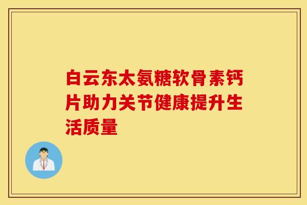 白云东太氨糖软骨素钙片助力关节健康提升生活质量-第1张图片-氨糖科普网