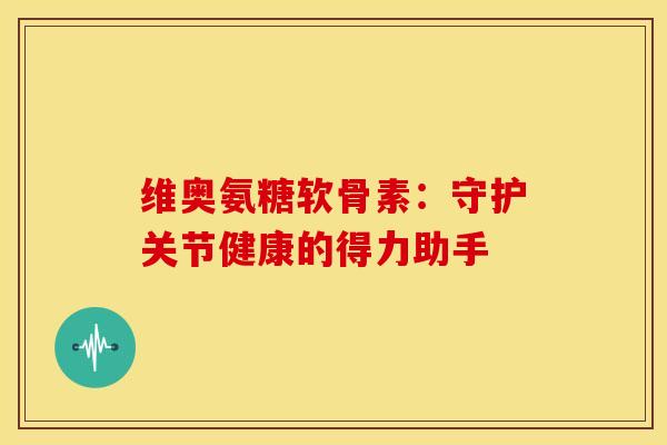 维奥氨糖软骨素：守护关节健康的得力助手-第1张图片-氨糖科普网