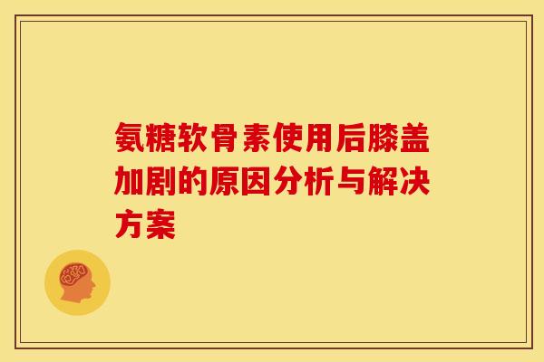 氨糖软骨素使用后膝盖加剧的原因分析与解决方案-第1张图片-氨糖科普网