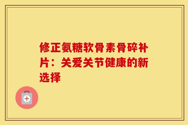 修正氨糖软骨素骨碎补片:关爱关节健康的新选择-第1张图片-氨糖科普网 修正氨糖软骨素骨碎补片:关爱关节健康的新选择-第1张图片-氨糖科普网