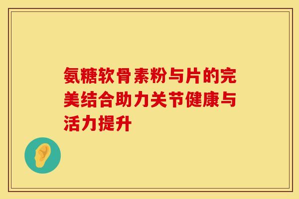 氨糖软骨素粉与片的完美结合助力关节健康与活力提升-第1张图片-氨糖科普网 氨糖软骨素粉与片的完美结合助力关节健康与活力提升-第1张图片-氨糖科普网