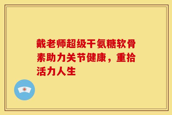 戴老师超级干氨糖软骨素助力关节健康，重拾活力人生-第1张图片-氨糖科普网