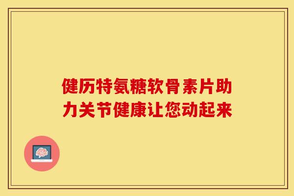 健历特氨糖软骨素片助力关节健康让您动起来-第1张图片-氨糖科普网