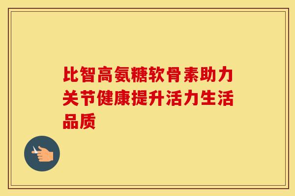比智高氨糖软骨素助力关节健康提升活力生活品质-第1张图片-氨糖科普网