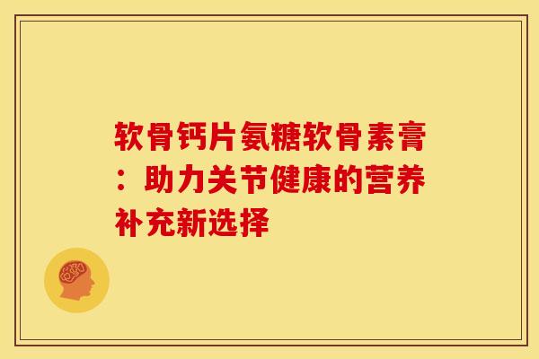 软骨钙片氨糖软骨素膏：助力关节健康的营养补充新选择-第1张图片-氨糖科普网