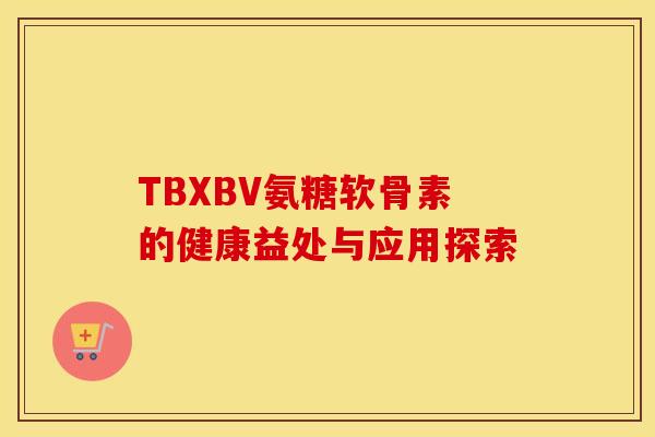 TBXBV氨糖软骨素的健康益处与应用探索-第1张图片-氨糖科普网