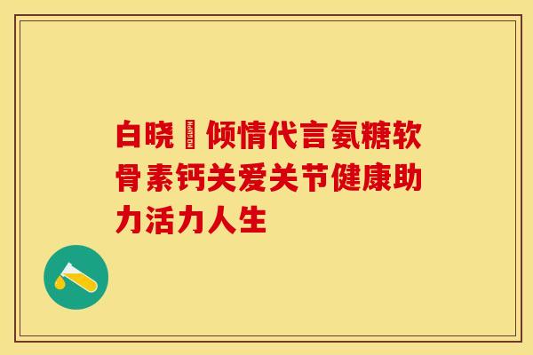 白晓玥倾情代言氨糖软骨素钙关爱关节健康助力活力人生-第1张图片-氨糖科普网