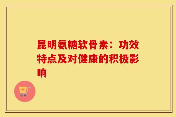 昆明氨糖软骨素：功效特点及对健康的积极影响-第1张图片-氨糖科普网