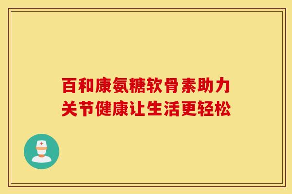 百和康氨糖软骨素助力关节健康让生活更轻松-第1张图片-氨糖科普网