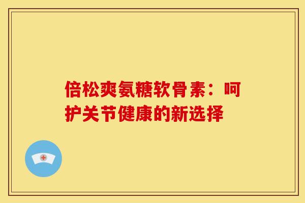 倍松爽氨糖软骨素:呵护关节健康的新选择-第1张图片-氨糖科普网 倍松爽氨糖软骨素:呵护关节健康的新选择-第1张图片-氨糖科普网