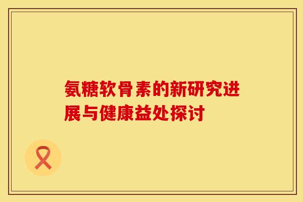 氨糖软骨素的新研究进展与健康益处探讨-第1张图片-氨糖科普网 氨糖软骨素的新研究进展与健康益处探讨-第1张图片-氨糖科普网