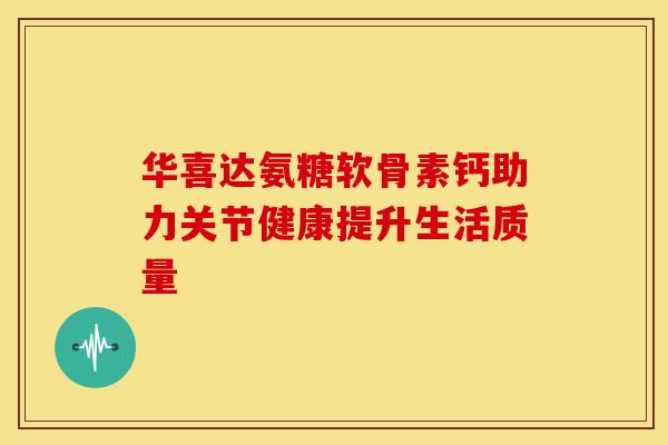 华喜达氨糖软骨素钙助力关节健康提升生活质量-第1张图片-氨糖科普网 华喜达氨糖软骨素钙助力关节健康提升生活质量-第1张图片-氨糖科普网