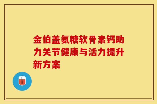 金伯盖氨糖软骨素钙助力关节健康与活力提升新方案-第1张图片-氨糖科普网