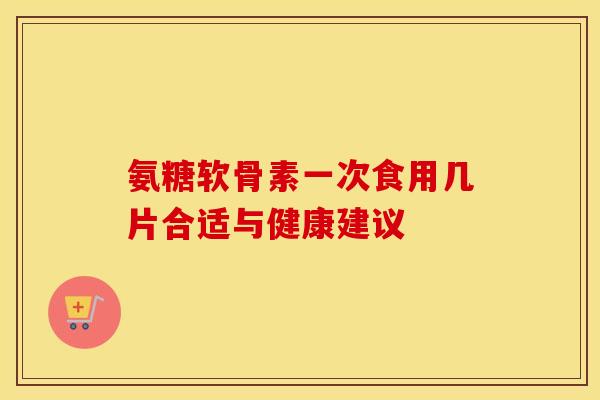 氨糖软骨素一次食用几片合适与健康建议-第1张图片-氨糖科普网