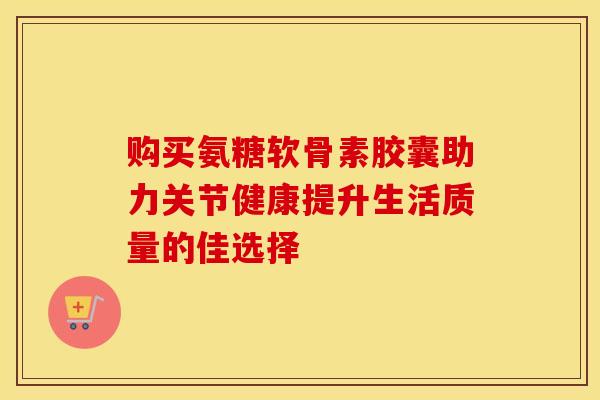 购买氨糖软骨素胶囊助力关节健康提升生活质量的佳选择-第1张图片-氨糖科普网