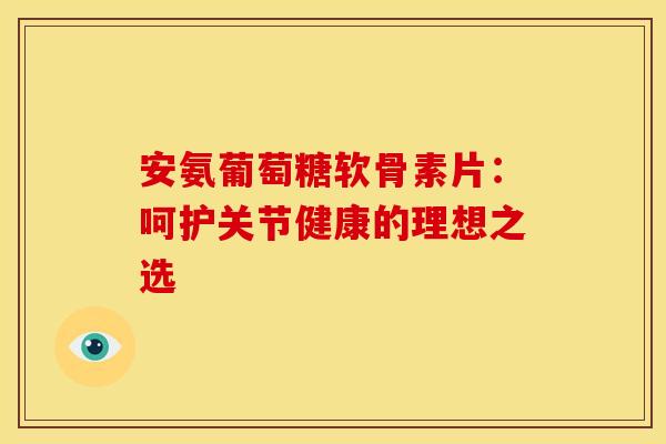 安氨葡萄糖软骨素片：呵护关节健康的理想之选-第1张图片-氨糖科普网
