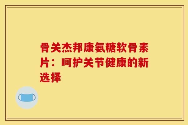 骨关杰邦康氨糖软骨素片:呵护关节健康的新选择-第1张图片-氨糖科普网 骨关杰邦康氨糖软骨素片:呵护关节健康的新选择-第1张图片-氨糖科普网