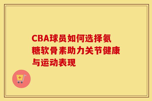 CBA球员如何选择氨糖软骨素助力关节健康与运动表现-第1张图片-氨糖科普网