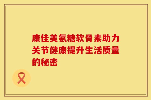 康佳美氨糖软骨素助力关节健康提升生活质量的秘密-第1张图片-氨糖科普网 康佳美氨糖软骨素助力关节健康提升生活质量的秘密-第1张图片-氨糖科普网