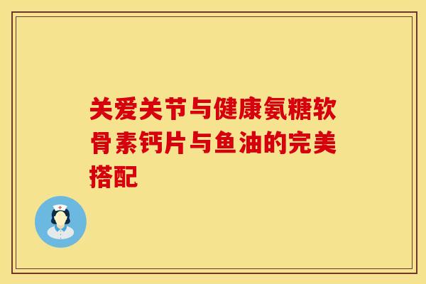 关爱关节与健康氨糖软骨素钙片与鱼油的完美搭配-第1张图片-氨糖科普网 关爱关节与健康氨糖软骨素钙片与鱼油的完美搭配-第1张图片-氨糖科普网