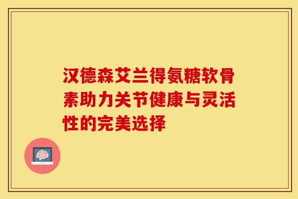 汉德森艾兰得氨糖软骨素助力关节健康与灵活性的完美选择-第1张图片-氨糖科普网 汉德森艾兰得氨糖软骨素助力关节健康与灵活性的完美选择-第1张图片-氨糖科普网