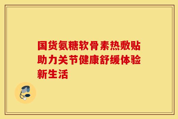 国货氨糖软骨素热敷贴助力关节健康舒缓体验新生活-第1张图片-氨糖科普网